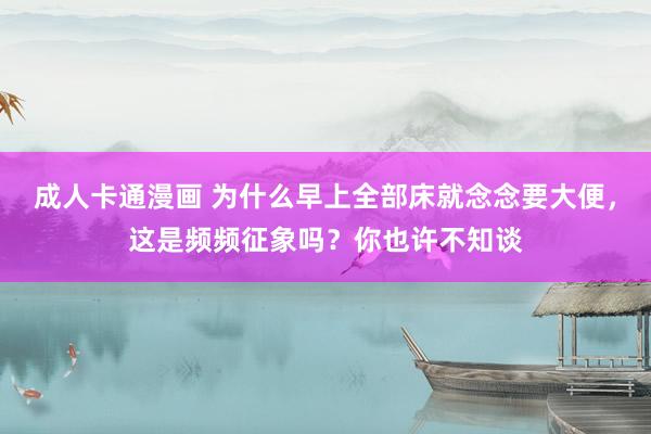 成人卡通漫画 为什么早上全部床就念念要大便，这是频频征象吗？你也许不知谈