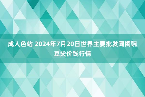 成人色站 2024年7月20日世界主要批发阛阓豌豆尖价钱行情