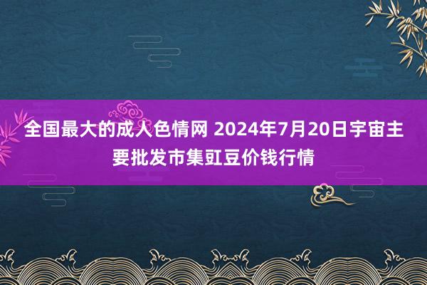 全国最大的成人色情网 2024年7月20日宇宙主要批发市集豇豆价钱行情