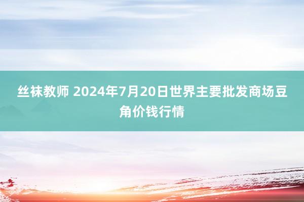 丝袜教师 2024年7月20日世界主要批发商场豆角价钱行情