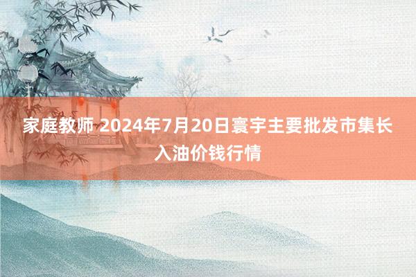 家庭教师 2024年7月20日寰宇主要批发市集长入油价钱行情