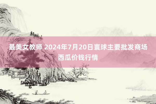 最美女教师 2024年7月20日寰球主要批发商场西瓜价钱行情