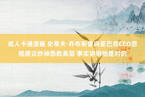 成人卡通漫画 史蒂夫·乔布斯曾向星巴克CEO忽视建议炒掉悉数高层 事实讲明他是对的