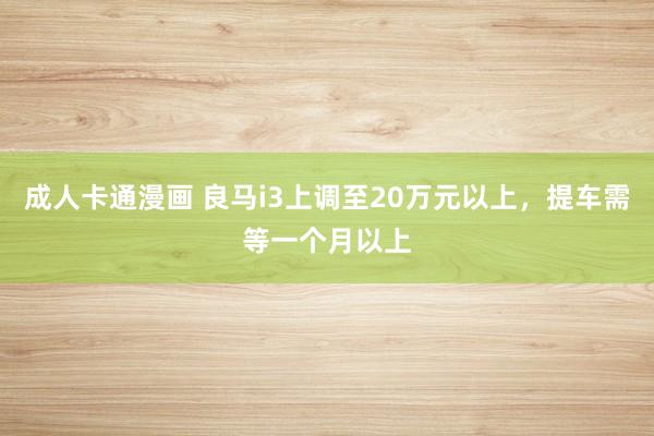 成人卡通漫画 良马i3上调至20万元以上，提车需等一个月以上