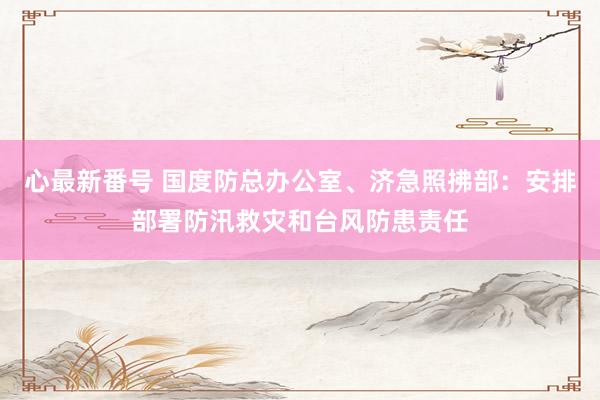 心最新番号 国度防总办公室、济急照拂部：安排部署防汛救灾和台风防患责任
