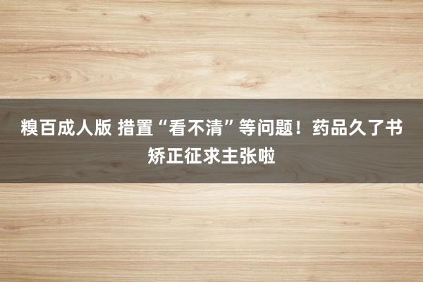 糗百成人版 措置“看不清”等问题！药品久了书矫正征求主张啦