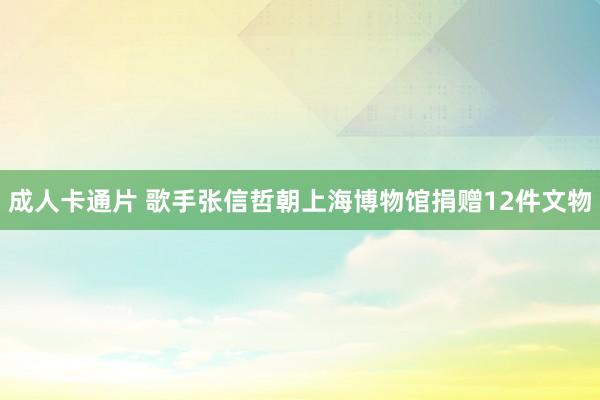 成人卡通片 歌手张信哲朝上海博物馆捐赠12件文物