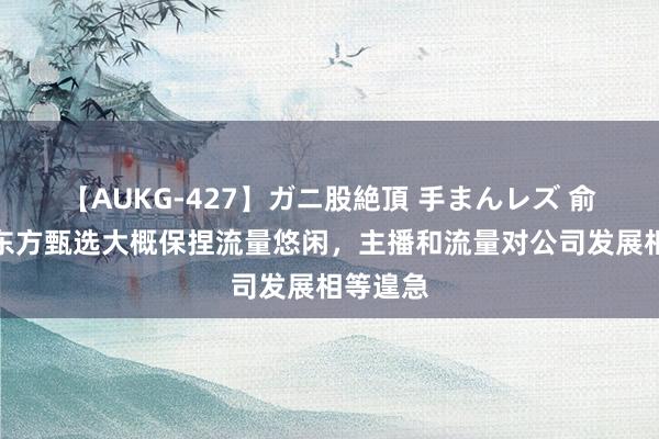 【AUKG-427】ガニ股絶頂 手まんレズ 俞敏洪：东方甄选大概保捏流量悠闲，主播和流量对公司发展相等遑急
