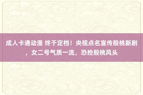 成人卡通动漫 终于定档！央视点名宣传殷桃新剧，女二号气质一流，恐抢殷桃风头