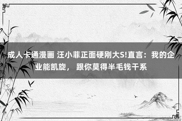 成人卡通漫画 汪小菲正面硬刚大S!直言：我的企业能凯旋， 跟你莫得半毛钱干系