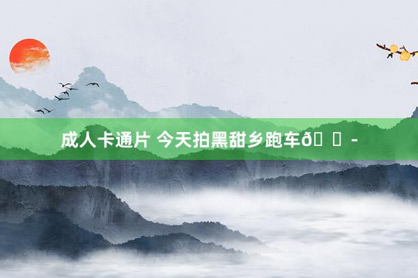 成人卡通片 今天拍黑甜乡跑车?