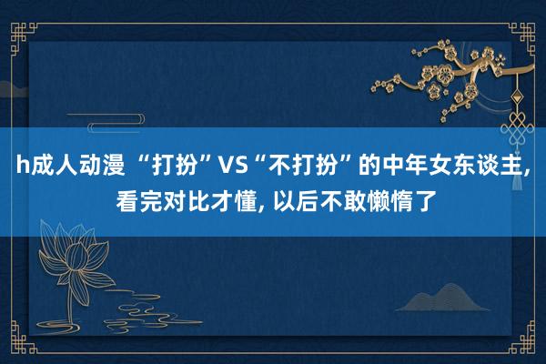 h成人动漫 “打扮”VS“不打扮”的中年女东谈主, 看完对比才懂, 以后不敢懒惰了