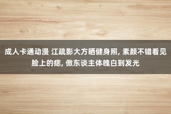 成人卡通动漫 江疏影大方晒健身照， 素颜不错看见脸上的痣， 傲东谈主体魄白到发光