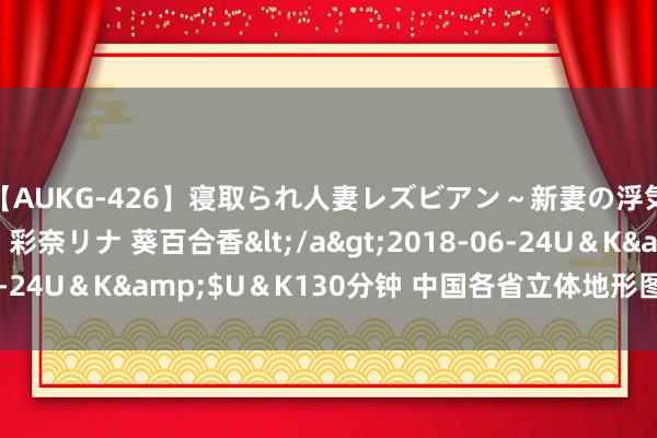 【AUKG-426】寝取られ人妻レズビアン～新妻の浮気相手は夫の上司～ 彩奈リナ 葵百合香</a>2018-06-24U＆K&$U＆K130分钟 中国各省立体地形图，太棒了！