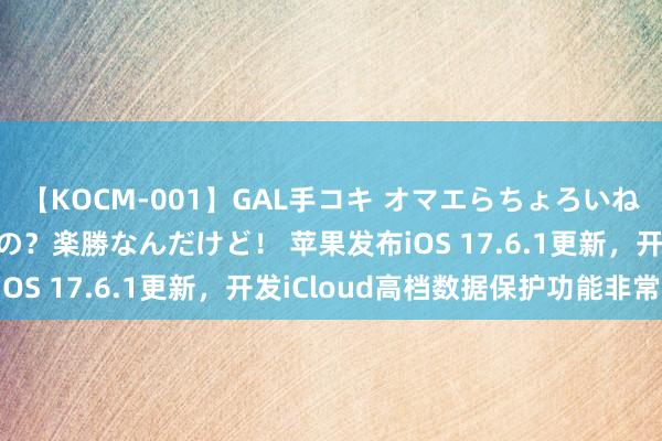 【KOCM-001】GAL手コキ オマエらちょろいね！こんなんでイッてるの？楽勝なんだけど！ 苹果发布iOS 17.6.1更新，开发iCloud高档数据保护功能非常
