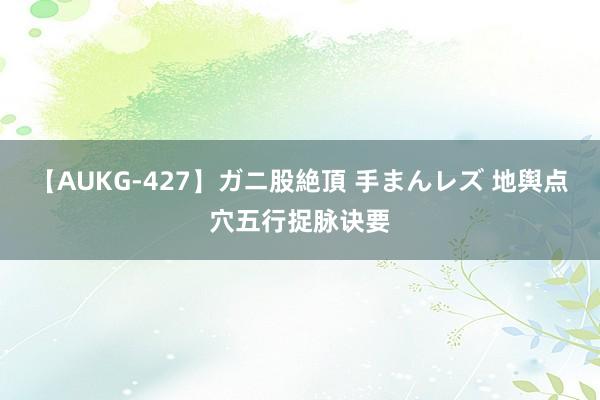 【AUKG-427】ガニ股絶頂 手まんレズ 地舆点穴五行捉脉诀要