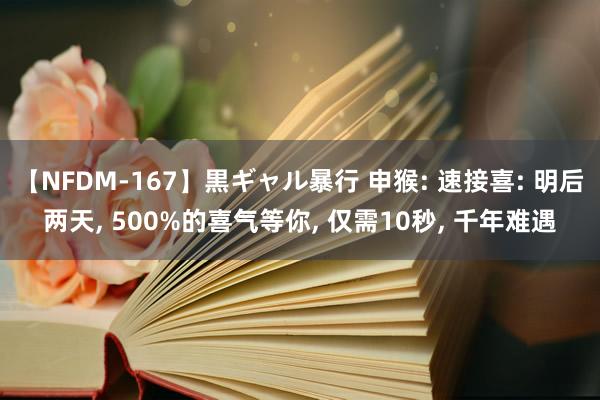 【NFDM-167】黒ギャル暴行 申猴: 速接喜: 明后两天, 500%的喜气等你, 仅需10秒, 千年难遇