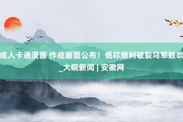 成人卡通漫画 作战画面公布！俄称顺利破裂乌军鼓吹_大皖新闻 | 安徽网