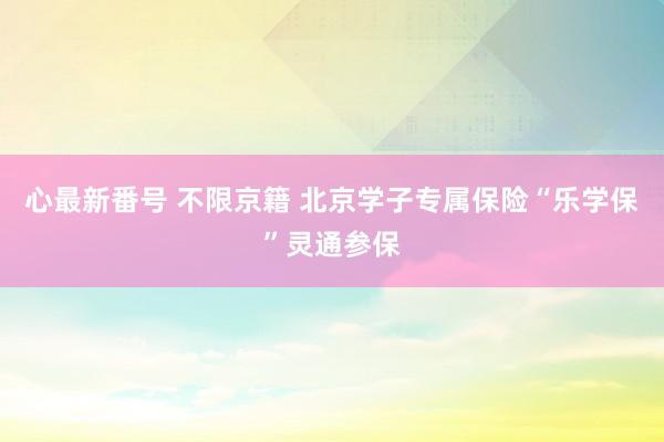 心最新番号 不限京籍 北京学子专属保险“乐学保”灵通参保