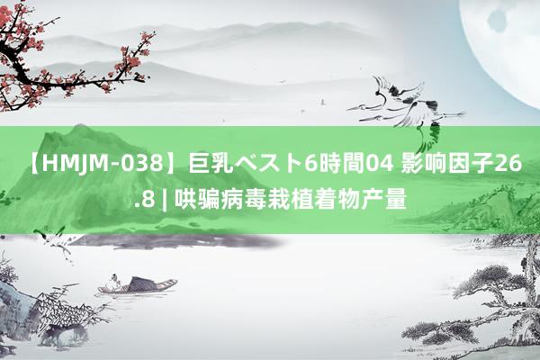 【HMJM-038】巨乳ベスト6時間04 影响因子26.8 | 哄骗病毒栽植着物产量