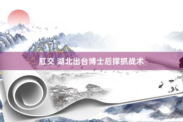 肛交 湖北出台博士后撑抓战术