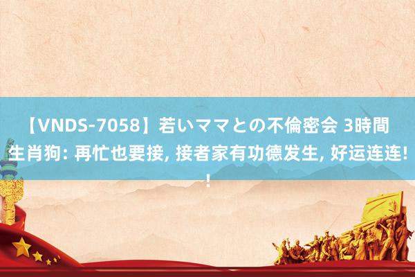 【VNDS-7058】若いママとの不倫密会 3時間 生肖狗: 再忙也要接, 接者家有功德发生, 好运连连!