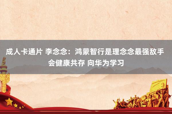 成人卡通片 李念念：鸿蒙智行是理念念最强敌手 会健康共存 向华为学习