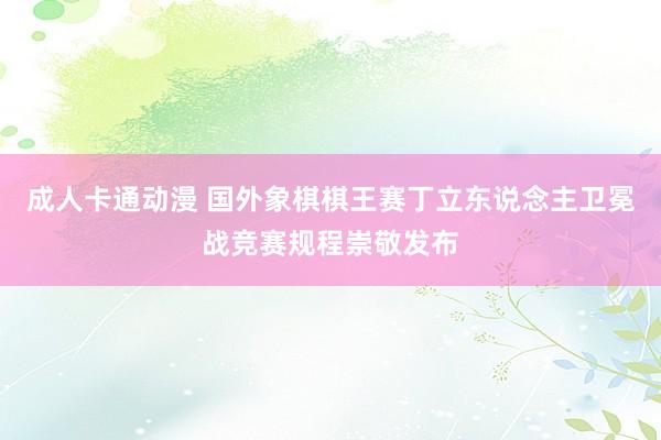 成人卡通动漫 国外象棋棋王赛丁立东说念主卫冕战竞赛规程崇敬发布