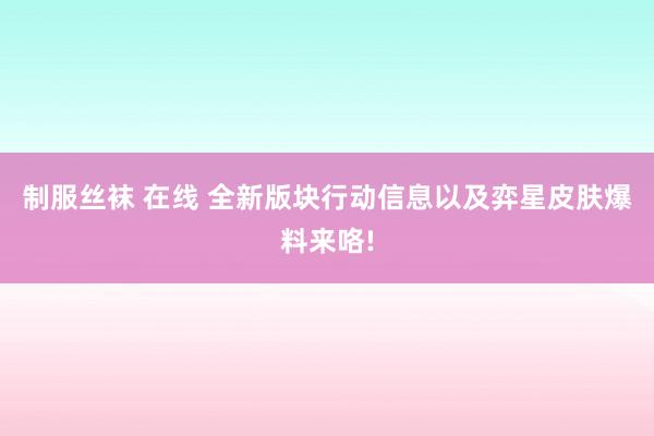 制服丝袜 在线 全新版块行动信息以及弈星皮肤爆料来咯!