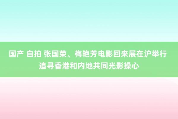 国产 自拍 张国荣、梅艳芳电影回来展在沪举行 追寻香港和内地共同光影操心