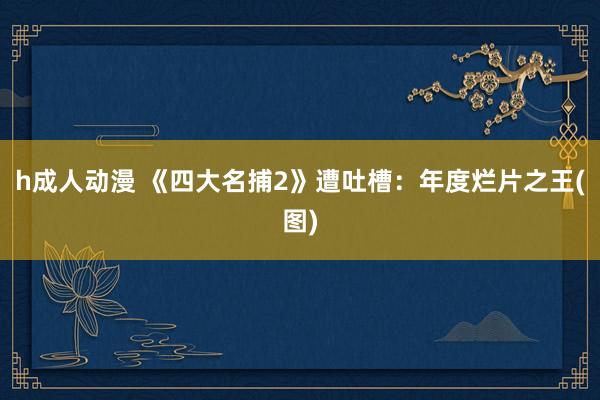 h成人动漫 《四大名捕2》遭吐槽：年度烂片之王(图)