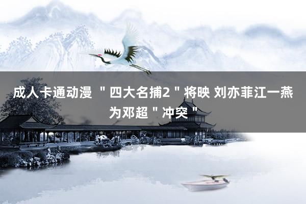 成人卡通动漫 ＂四大名捕2＂将映 刘亦菲江一燕为邓超＂冲突＂