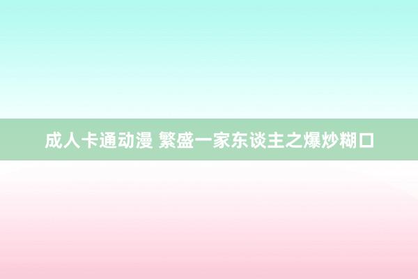 成人卡通动漫 繁盛一家东谈主之爆炒糊口