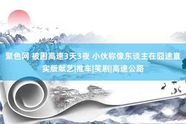 聚色网 被困高速3天3夜 小伙称像东谈主在囧途直实版献艺|推车|笑剧|高速公路