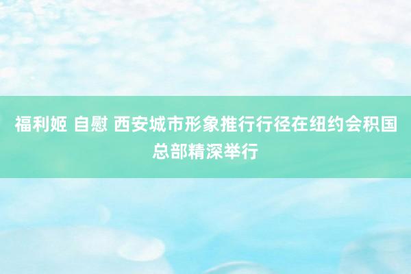 福利姬 自慰 西安城市形象推行行径在纽约会积国总部精深举行