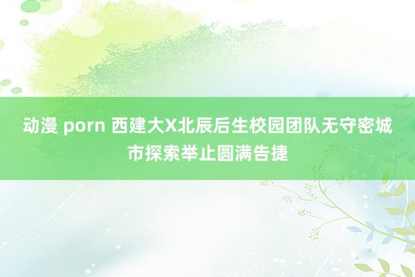 动漫 porn 西建大X北辰后生校园团队无守密城市探索举止圆满告捷