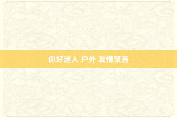 你好迷人 户外 友情聚首
