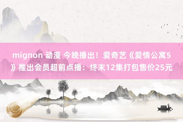 mignon 动漫 今晚播出！爱奇艺《爱情公寓5》推出会员超前点播：终末12集打包售价25元