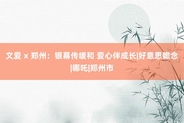 文爱 x 郑州：银幕传缓和 爱心伴成长|好意思瞻念|哪吒|郑州市