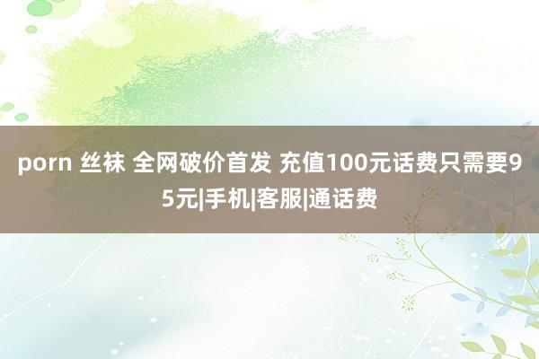 porn 丝袜 全网破价首发 充值100元话费只需要95元|手机|客服|通话费
