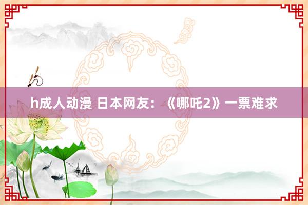 h成人动漫 日本网友：《哪吒2》一票难求
