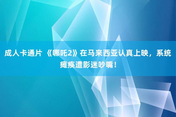 成人卡通片 《哪吒2》在马来西亚认真上映，系统瘫痪遭影迷吵嘴！