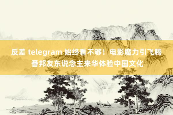 反差 telegram 始终看不够！电影魔力引飞腾 番邦友东说念主来华体验中国文化