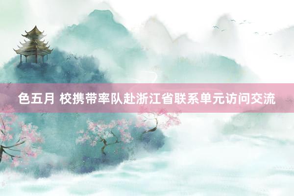 色五月 校携带率队赴浙江省联系单元访问交流