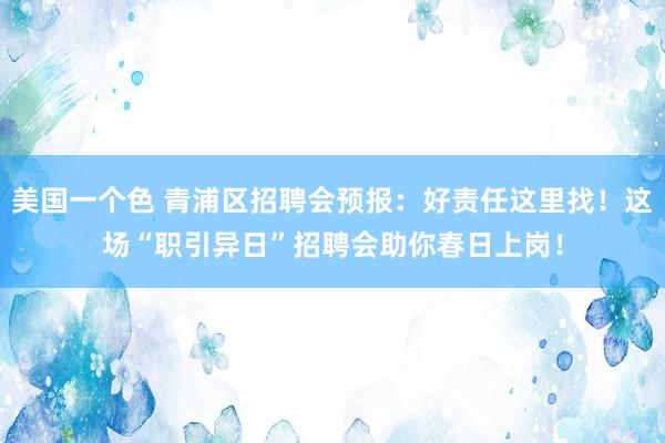 美国一个色 青浦区招聘会预报：好责任这里找！这场“职引异日”招聘会助你春日上岗！