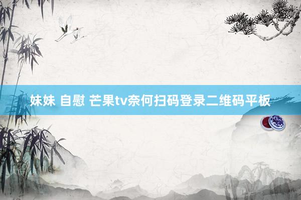 妹妹 自慰 芒果tv奈何扫码登录二维码平板