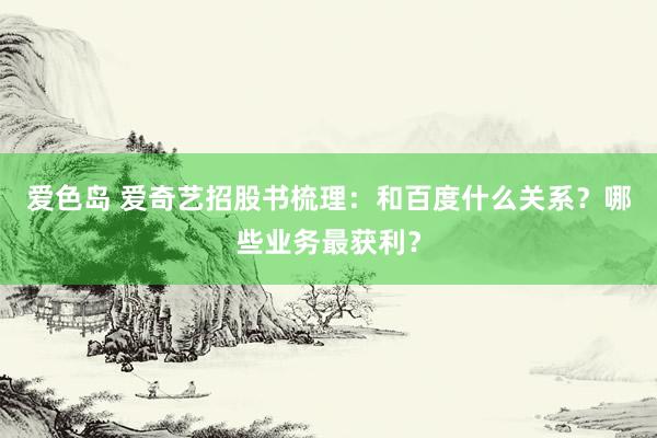 爱色岛 爱奇艺招股书梳理：和百度什么关系？哪些业务最获利？