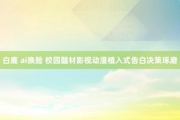 白鹿 ai换脸 校园题材影视动漫植入式告白决策琢磨