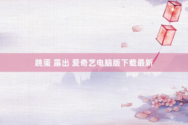 跳蛋 露出 爱奇艺电脑版下载最新