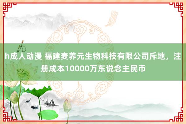 h成人动漫 福建麦养元生物科技有限公司斥地，注册成本10000万东说念主民币